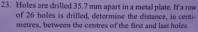 Holes are drilled 35.7 mm apart in a metal plate. If a row
of 26 holes is drilled, determine the distance, in centi-
metres, between the centres of the first and last holes.