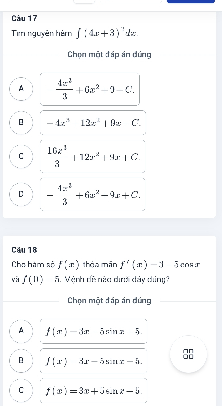 Tim nguyên hàm ∈t (4x+3)^2dx. 
Chọn một đáp án đúng
A - 4x^3/3 +6x^2+9+C.
B -4x^3+12x^2+9x+C.
C  16x^3/3 +12x^2+9x+C.
D - 4x^3/3 +6x^2+9x+C. 
Câu 18
Cho hàm số f(x) thỏa mãn f'(x)=3-5cos x
và f(0)=5. Mệnh đề nào dưới đây đúng?
Chọn một đáp án đúng
A f(x)=3x-5sin x+5.
B f(x)=3x-5sin x-5.
C f(x)=3x+5sin x+5.