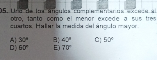 Uno de los ángulos complementarios excede al
otro, tanto como el menor excede a sus tres
cuartos. Hallar la medida del ángulo mayor.
A) 30^o B) 40° C) 50°
D) 60^o E) 70°