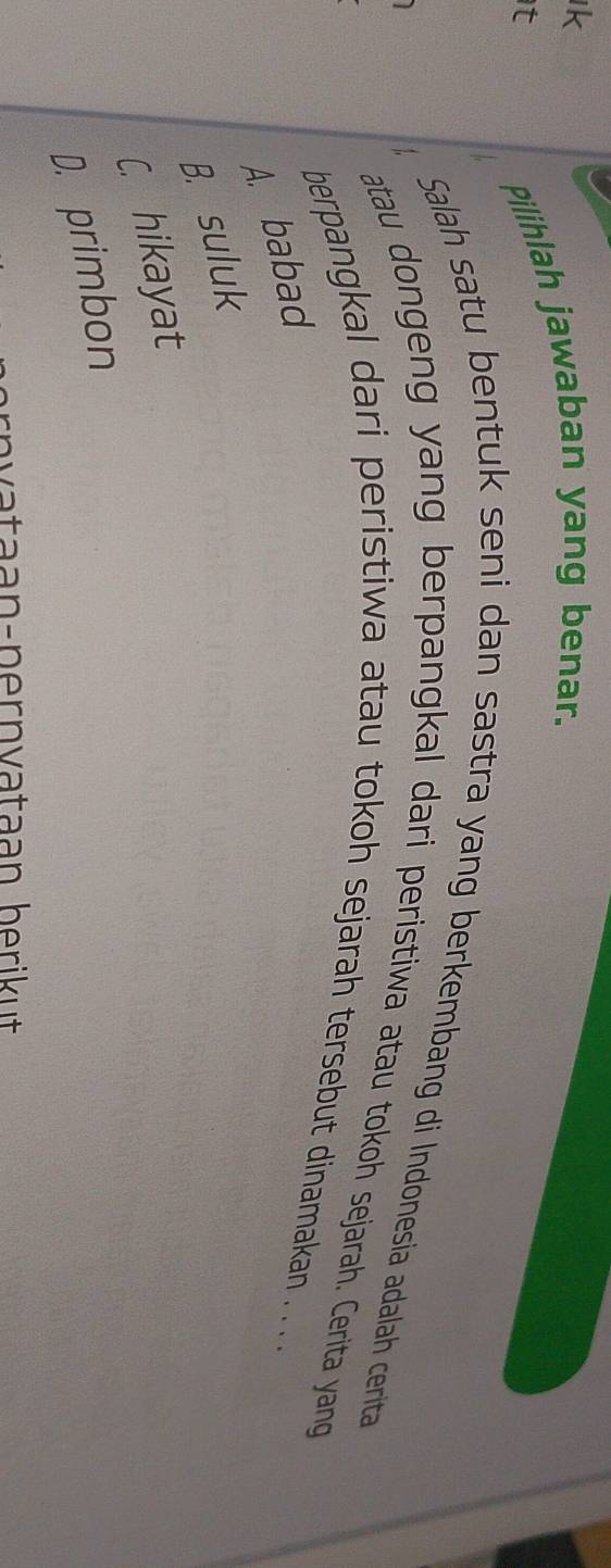 Pilihlah jawaban yang benar.
Salah satu bentuk seni dan sastra yang berkembang di Indonesia adalah cerita
atau dongeng yang berpangkal dari peristiwa atau tokoh sejarah. Cerita yang
berpangkal dari peristiwa atau tokoh sejarah tersebut dinamakan . . . .
A. babad
B. suluk
C. hikayat
D. primbon