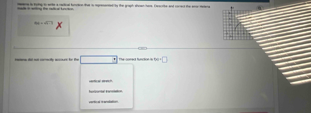 reena is trying to write a radical function that is represented by the graph shown here. Describe and correct the error Helena
made in writing the radical function.
f(x)=sqrt(x-1) X

Helena did not correctly account for the □ The correct function is f(x)=□.
vertical stretch.
horizontal translation.
vertical translation.