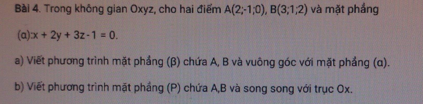 Trong không gian Oxyz, cho hai điểm A(2;-1;0), B(3;1;2) và mặt phắng 
(a) x+2y+3z-1=0. 
a) Viết phương trình mặt phẳng (β) chứa A, B và vuông góc với mặt phẳng (α). 
b) Viết phương trình mặt phẳng (P) chứa A, B và song song với trục Ox.