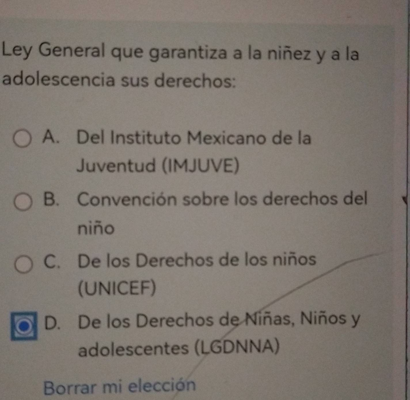 Ley General que garantiza a la niñez y a la
adolescencia sus derechos:
A. Del Instituto Mexicano de la
Juventud (IMJUVE)
B. Convención sobre los derechos del
niño
C. De los Derechos de los niños
(UNICEF)
D. De los Derechos de Niñas, Niños y
adolescentes (LGDNNA)
Borrar mi elección