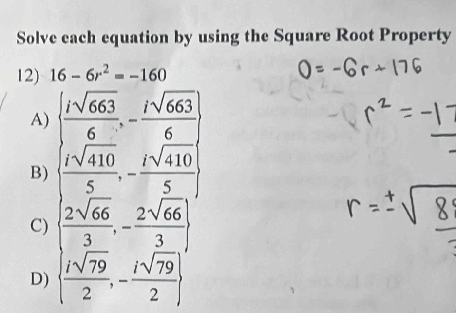 Solve each equation by using the Square Root Property
12) 16-6r^2=-160
A)   isqrt(663)/6 ,- isqrt(663)/6 
B)   isqrt(410)/5 ,- isqrt(410)/5 
C)   2sqrt(66)/3 ,- 2sqrt(66)/3 
D)   isqrt(79)/2 ,- isqrt(79)/2 