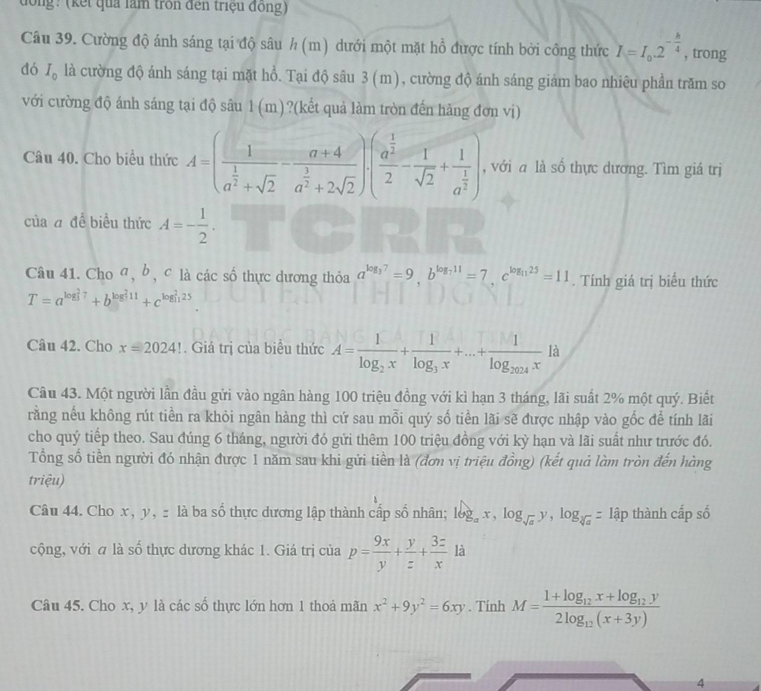 tưổng? (kết quả làm tròn đến triệu đồng)
Câu 39. Cường độ ánh sáng tại độ sâu h (m) dưới một mặt hồ được tính bởi công thức I=I_0.2^(-frac h)4 , trong
dó I_0 là cường độ ánh sáng tại mặt hổ. Tại độ sâu 3 (m), cường độ ánh sáng giảm bao nhiêu phần trăm so
với cường độ ánh sáng tại độ sâu 1(m)?(kết quả làm tròn đến hàng đơn vị)
Câu 40. Cho biểu thức A=(frac 1a^(frac 1)2+sqrt(2)-frac a+4a^(frac 3)2+2sqrt(2)).(frac a^(frac 1)22- 1/sqrt(2) +frac 1a^(frac 1)2) , với a là số thực dương. Tìm giá trị
của đ để biểu thức A=- 1/2 .
Câu 41. Cho σ, b, c là các số thực dương thỏa a^(log _3)7=9,b^(log _7)11=7,c^(log _11)25=11. Tính giá trị biểu thức
T=a^((log _3)^27)+b^((log _7)^211)+c^((log _11)^225)
Câu 42. Cho x=2024!. Giá trị của biểu thức A=frac 1log _2x+frac 1log _3x+...+frac 1log _2024xR 1
Câu 43. Một người lần đầu gửi vào ngân hàng 100 triệu đồng với kì hạn 3 tháng, lãi suất 2% một quý. Biết
rằng nếu không rút tiền ra khỏi ngân hàng thì cứ sau mỗi quý số tiền lãi sẽ được nhập vào gốc để tính lãi
cho quý tiếp theo. Sau đúng 6 tháng, người đó gửi thêm 100 triệu đồng với kỳ hạn và lãi suất như trước đó.
Tổng số tiền người đó nhận được 1 năm sau khi gửi tiền là (đơn vị triệu đồng) (kết quả làm tròn đến hàng
triệu)
Câu 44. Cho x, y, - là ba số thực dương lập thành cấp số nhân; log _ax,log _sqrt(a)y,log _sqrt[3](a)=1ap thành cấp số
cộng, với a là số thực dương khác 1. Giá trị của p= 9x/y + y/z + 3z/x  là
Câu 45. Cho x, y là các số thực lớn hơn 1 thoả mãn x^2+9y^2=6xy. Tính M=frac 1+log _12x+log _12y2log _12(x+3y)
4