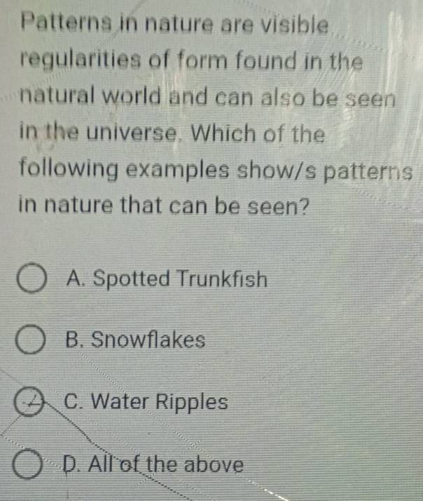 Patterns in nature are visible
regularities of form found in the
natural world and can also be seen
in the universe. Which of the
following examples show/s patterns
in nature that can be seen?
A. Spotted Trunkfish
B. Snowflakes
C. Water Ripples
D. All of the above