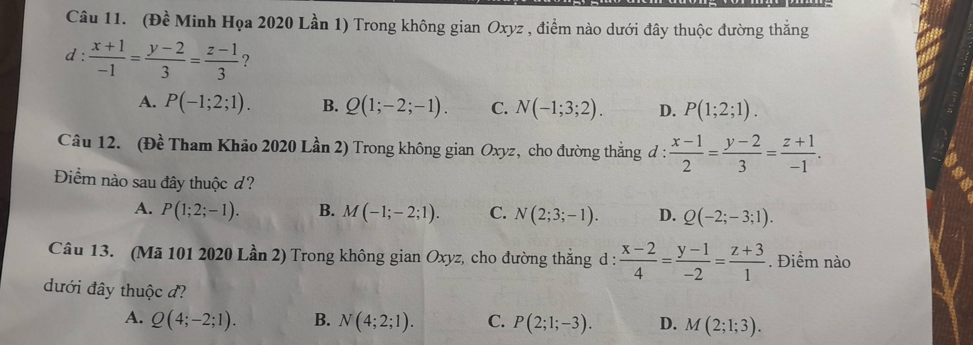 (Đ) widehat O # Minh Họa 2020 Lần 1) Trong không gian Oxyz , điểm nào dưới đây thuộc đường thẳng
d :  (x+1)/-1 = (y-2)/3 = (z-1)/3  ?
A. P(-1;2;1). B. Q(1;-2;-1). C. N(-1;3;2). D. P(1;2;1). 
Câu 12. (Đề Tham Khảo 2020 Lần 2) Trong không gian Oxyz, cho đường thẳng đ :  (x-1)/2 = (y-2)/3 = (z+1)/-1 . 
Điểm nào sau đây thuộc d?
A. P(1;2;-1). B. M(-1;-2;1). C. N(2;3;-1). D. Q(-2;-3;1). 
Câu 13. (Mã 101 2020 Lần 2) Trong không gian Oxyz, cho đường thắng d :  (x-2)/4 = (y-1)/-2 = (z+3)/1 . Điểm nào
dưới đây thuộc đ?
A. Q(4;-2;1). B. N(4;2;1). C. P(2;1;-3). D. M(2;1;3).