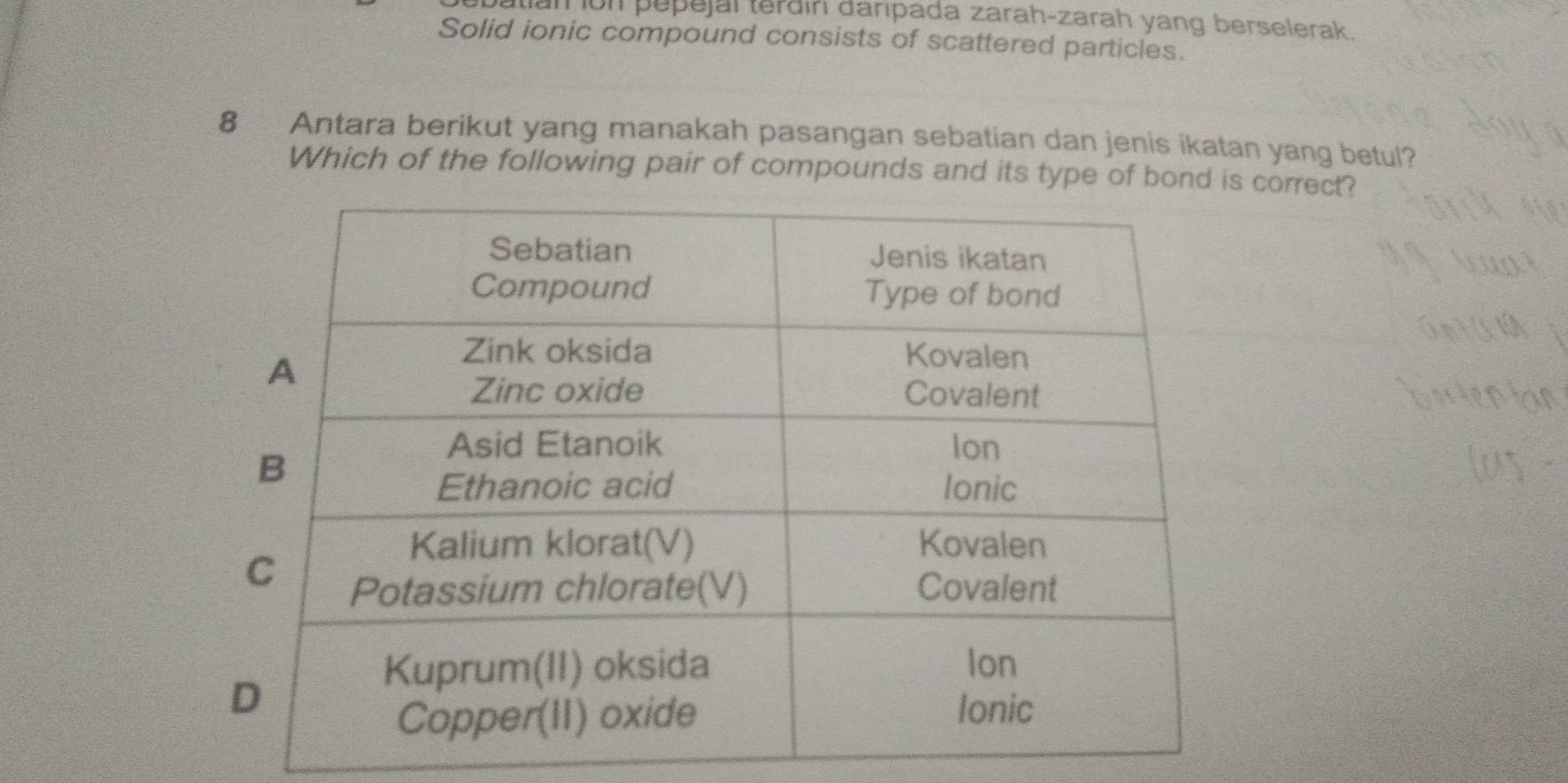 batian ion pepejal terðin daripada zarah-zarah yang berselerak. 
Solid ionic compound consists of scattered particles. 
8 Antara berikut yang manakah pasangan sebatian dan jenis ikatan yang betul? 
Which of the following pair of compounds and its type of bond is correct?