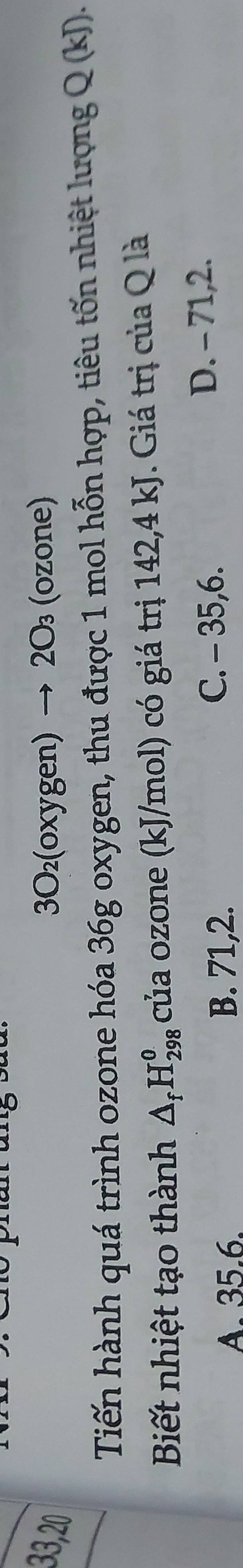 33,20 3O_2(oxygen)to 2O_3 (ozone)
Tiến hành quá trình ozone hóa 36g oxygen, thu được 1 mol hỗn hợp, tiêu tốn nhiệt lượng Q(kJ). 
Biết nhiệt tạo thành △ _fH_(298)^o của ozone (kJ/mol) có giá trị 142,4 kJ. Giá trị của Q là
A. 35.6. B. 71, 2. C. - 35, 6.
D. - 71, 2.