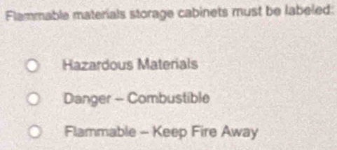 Flammable materials storage cabinets must be labeled: 
Hazardous Materials 
Danger - Combustible 
Flammable - Keep Fire Away