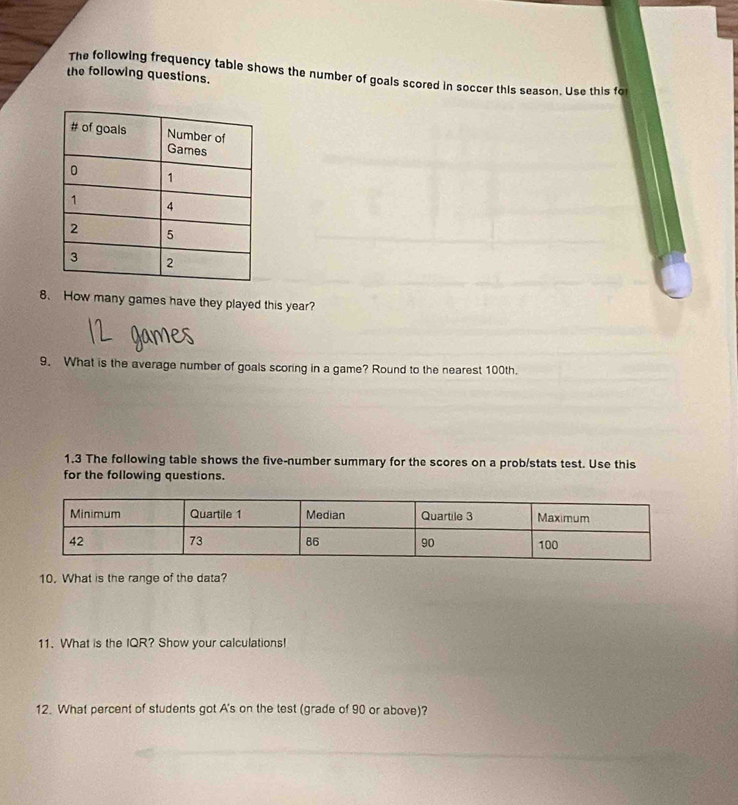 The following frequency table shows the number of goals scored in soccer this season. Use this fo 
the following questions. 
8、 How many games have they played this year? 
9. What is the average number of goals scoring in a game? Round to the nearest 100th. 
1.3 The following table shows the five-number summary for the scores on a prob/stats test. Use this 
for the following questions. 
10. What is the range of the data? 
11. What is the IQR? Show your calculations! 
12. What percent of students got A's on the test (grade of 90 or above)?