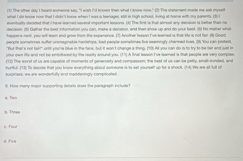 (1) The other day I heard someone say, "I wish I'd known then what I know now." (2) The staterent made me ask myself
what I do know now that I didn't know when I was a teenager, still in high school, living at home with my parents. (3) I
eventually decided that I have learned several important lessons. (4) The first is that almost any decision is better than no
decision. (5) Gather the best information you can, make a decision, and then show up and do your best. (6) No matter what
happens next, you will learn and grow from the experience. (7) Another lesson I've learned is that life is not fair. (8) Good
people sometimes suffer unimaginable hardships; bad people sometimes live seemingly charmed lives. (9) You can protest,
"But that's not fair!" until you're blue in the face, but it won't change a thing. (10) All you can do is to try to be fair and just in
your own life and not be embittered by the reality around you. (11) A final lesson I've learned is that people are very complex.
(12) The worst of us are capable of moments of generosity and compassion; the best of us can be petty, small-minded, and
hurtful. (13) To decide that you know everything about someone is to set yourself up for a shock. (14) We are all full of
surprises; we are wonderfully and maddeningly complicated.
9. How many major supporting details does the paragraph include?
a. Two
b. Three
c Four
d. Five