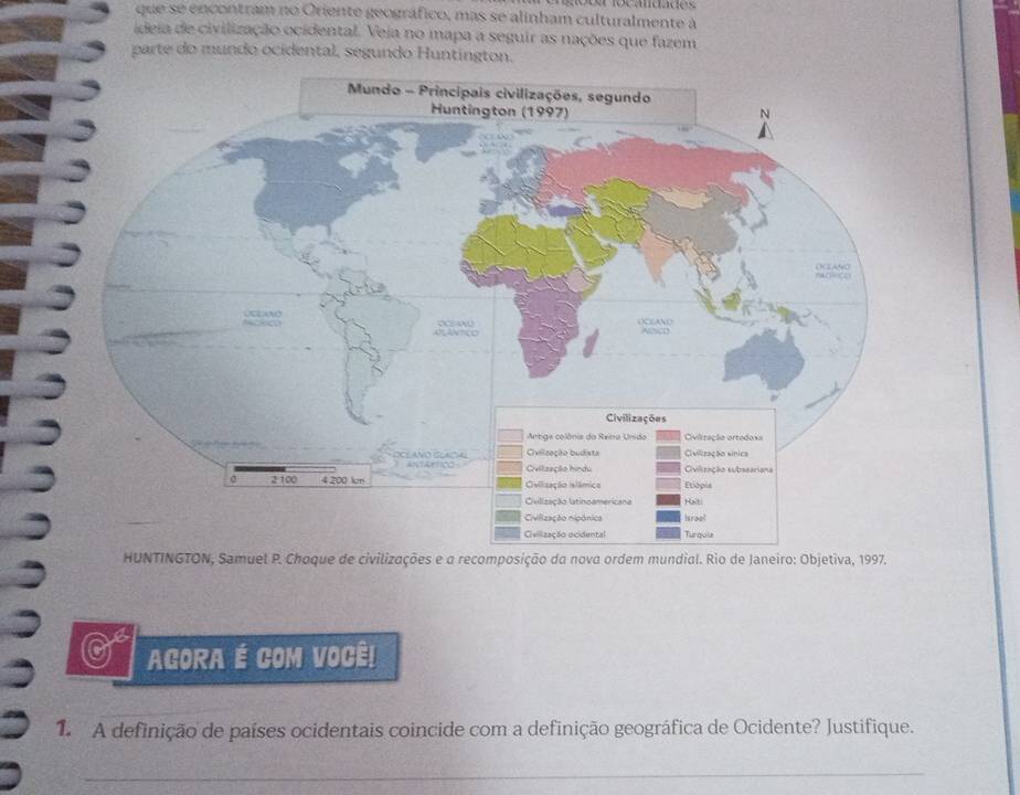 que 52° encontram no Oriente geográfico, mas se alinham culturalmente à 
ideia de civilização ocidental. Veja no mapa a seguir as nações que fazem 
parte do mundo ocidental, segundo Huntington. 
HUNTINGTON, Samuel P. Choque de civilizações e a recomposição da nova ordem mundial. Rio de Janeiro: Objetiva, 1997. 
AGORA É COM VOCÊ! 
1. A definição de países ocidentais coincide com a definição geográfica de Ocidente? Justifique. 
_