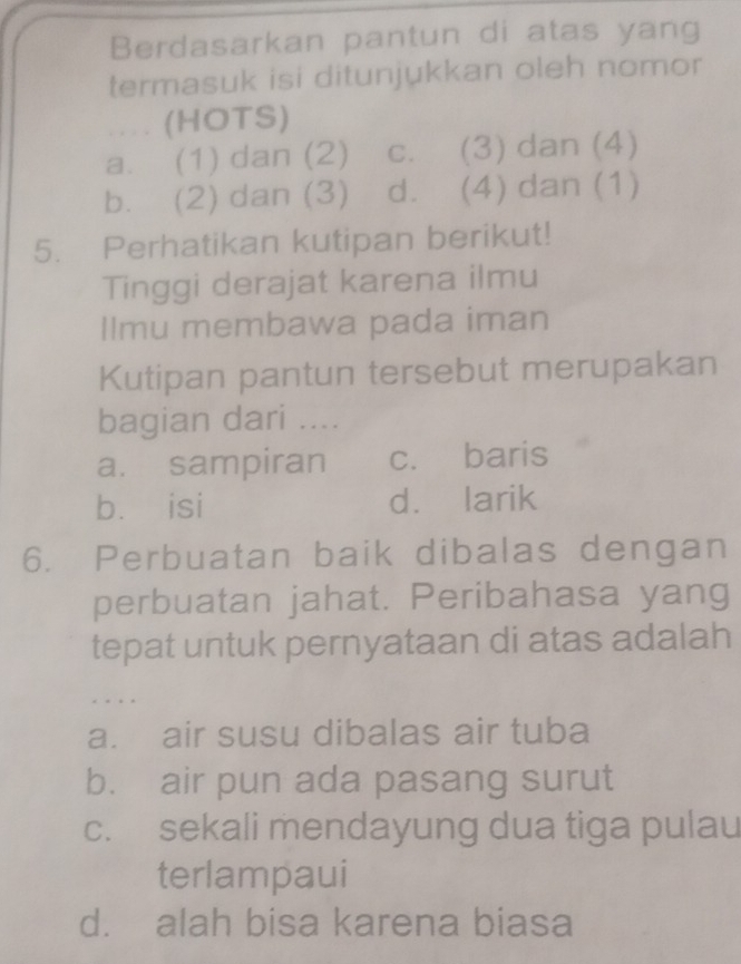 Berdasarkan pantun di atas yang
termasuk isi ditunjukkan oleh nomor
.... (HOTS)
a. (1) dan (2) c. (3) dan (4)
b. (2) dan (3) d. (4) dan (1)
5. Perhatikan kutipan berikut!
Tinggi derajat karena ilmu
llmu membawa pada iman
Kutipan pantun tersebut merupakan
bagian dari ....
a. sampiran c. baris
bù isi d. larik
6. Perbuatan baik dibalas dengan
perbuatan jahat. Peribahasa yang
tepat untuk pernyataan di atas adalah
.
a. air susu dibalas air tuba
b. air pun ada pasang surut
c. sekali mendayung dua tiga pulau
terlampaui
d. alah bisa karena biasa