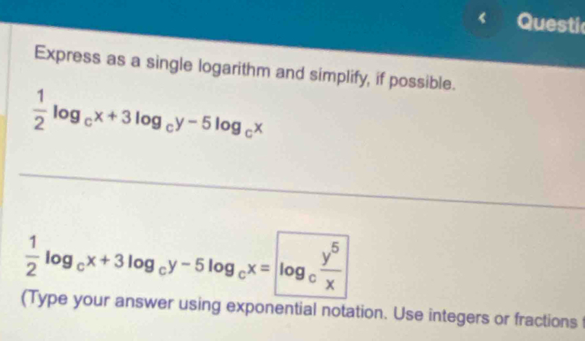 Questic
Express as a single logarithm and simplify, if possible.
 1/2 log _cx+3log _cy-5log _cx
 1/2 log _cx+3log _cy-5log _cx= log _c y^5/x 
(Type your answer using exponential notation. Use integers or fractions