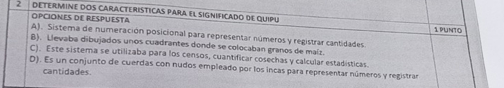 2 . DETERMINE DOS CARACTERISTICAS PARA EL SIGNIFICADO DE QUIPU
OPCIONES DE RESPUESTA 1 PUNto
A). Sistema de numeración posicional para representar números y registrar cantidades.
B). Llevaba dibujados unos cuadrantes donde se colocaban granos de maíz.
C). Este sistema se utilizaba para los censos, cuantificar cosechas y calcular estadisticas.
D). Es un conjunto de cuerdas con nudos empleado por los incas para representar números y registrar
cantidades.