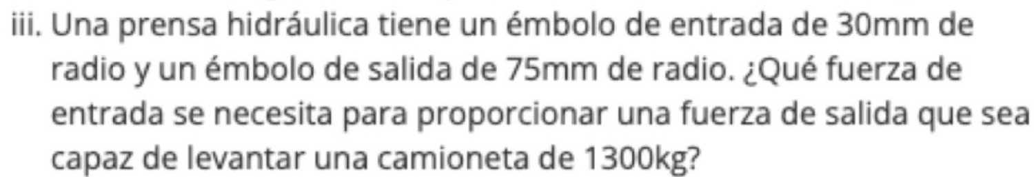 Una prensa hidráulica tiene un émbolo de entrada de 30mm de 
radio y un émbolo de salida de 75mm de radio. ¿Qué fuerza de 
entrada se necesita para proporcionar una fuerza de salida que sea 
capaz de levantar una camioneta de 1300kg?