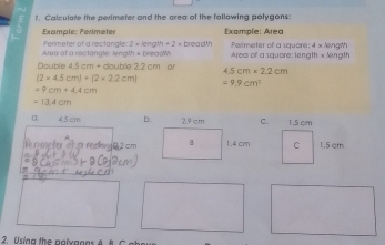 ?. Calculate the perimeter and the area of the following polygons: 
Example: Perimeter Example: Area 
Perimeter of a rectangle: 2 × length + 2 × breadth 
Area of a rectangle: length × breadWh Area of a square: length x length Perimeter of a square: 4 × length 
Double 5cm+ double 2.2 cm or 4.5cm* 2.2cm
(2* 4.5cm)+(2* 2.2cm)
=9.9cm^2
=9cm+4.4cm
=13.4cm
a 4.5 cm b.C. 
n me he of s reing 2 cm
2. Using the pglxanns A