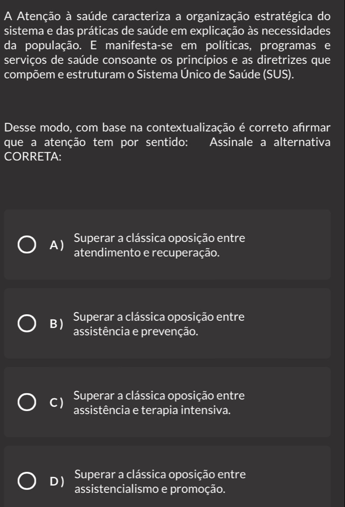 A Atenção à saúde caracteriza a organização estratégica do
sistema e das práticas de saúde em explicação às necessidades
da população. E manifesta-se em políticas, programas e
serviços de saúde consoante os princípios e as diretrizes que
compõem e estruturam o Sistema Único de Saúde (SUS).
Desse modo, com base na contextualização é correto afrmar
que a atenção tem por sentido: Assinale a alternativa
CORRETA:
A) Superar a clássica oposição entre
atendimento e recuperação.
B ) Superar a clássica oposição entre
assistência e prevenção.
Superar a clássica oposição entre
C) assistência e terapia intensiva.
D ) Superar a clássica oposição entre
assistencialismo e promoção.