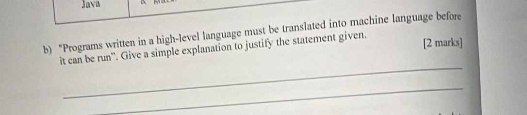 Java 
b) "Programs written in a high-level language must be translated into machine language before 
_ 
it can be run''. Give a simple explanation to justify the statement given, 
[2 marks] 
_