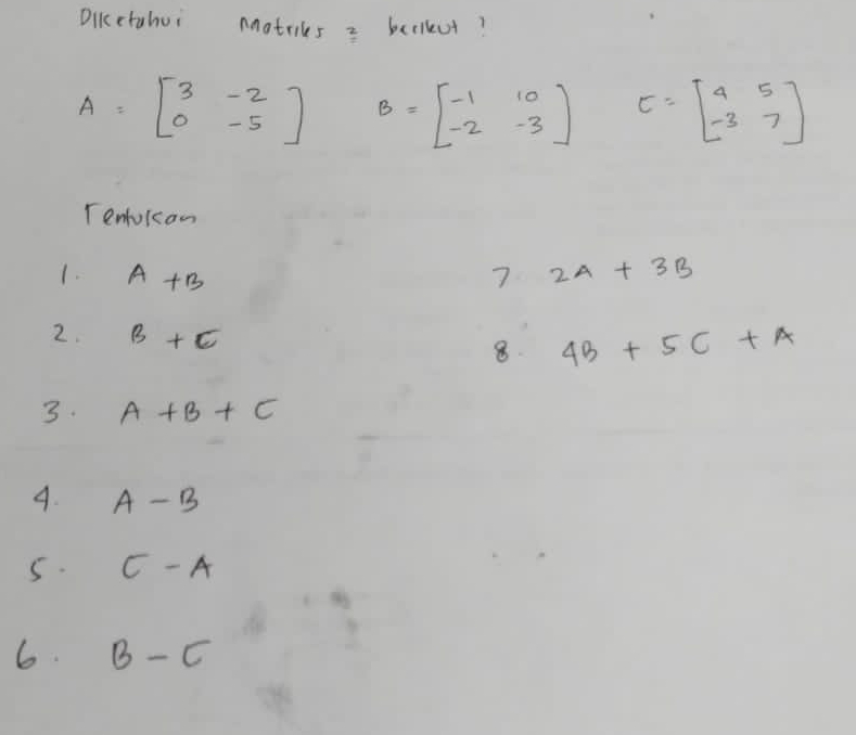 Dikcctahui Motrics = bealkut?
A=beginbmatrix 3&-2 0&-5endbmatrix B=beginbmatrix -1&10 -2&-3endbmatrix E=beginbmatrix 4&5 -3&7endbmatrix
Tenlokan 
1. A+B 7 2A+3B
2. B+C
8 4B+5C+A
3. A+B+C
4. A-B
5. C-A
6. B-C