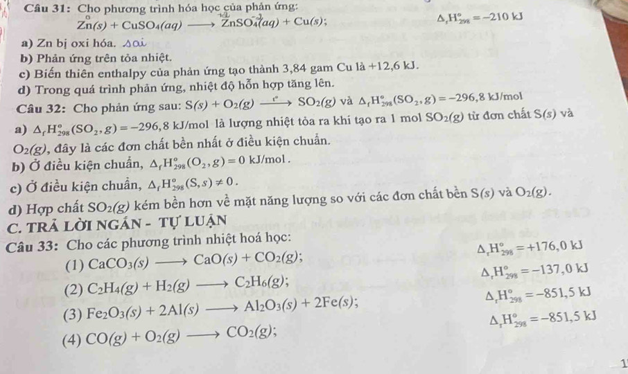 Cho phương trình hóa học của phản ứng:
Zn(s)+CuSO_4(aq)to ZnSO_4^((-2)(aq)+Cu(s);
△ _r)H_(298)°=-210kJ
a) Zn bị oxi hóa. Delta odot 
b) Phản ứng trên tỏa nhiệt.
c) Biến thiên enthalpy của phản ứng tạo thành 3,84 gam Cu la+12,6kJ.
d) Trong quá trình phản ứng, nhiệt độ hỗn hợp tăng lên.
Câu 32: Cho phản ứng sau: S(s)+O_2(g)xrightarrow eSO_2(g) và △ _fH_(298)°(SO_2,g)=-296,8kJ/mol
a) △ _fH_(298)°(SO_2,g)=-296, 8 kJ/mol là lượng nhiệt tỏa ra khi tạo ra 1 mol SO_2(g) từ đơn chất S(s) và
O_2(g) , đây là các đơn chất bền nhất ở điều kiện chuẩn.
b) Ở điều kiện chuẩn, △ _fH_(298)^o(O_2,g)=0kJ/mol.
c) Ở điều kiện chuẩn, △ _fH_(298)^o(S,s)!= 0.
d) Hợp chất SO_2(g) kém bền hơn về mặt năng lượng so với các đơn chất bền S(s) và O_2(g).
C. TRẢ LờI NGAN-TU'LUAN
Câu 33: Cho các phương trình nhiệt hoá học:
(1) CaCO_3(s)to CaO(s)+CO_2(g); △ _rH_(298)°=+176,0kJ
△ _rH_(298)°=-137,0kJ
(2) C_2H_4(g)+H_2(g)to C_2H_6(g)
(3) Fe_2O_3(s)+2Al(s)to Al_2O_3(s)+2Fe(s); △ _rH_(298)°=-851,5kJ
△ _rH_(298)°=-851,5kJ
(4) CO(g)+O_2(g)to CO_2(g);
1