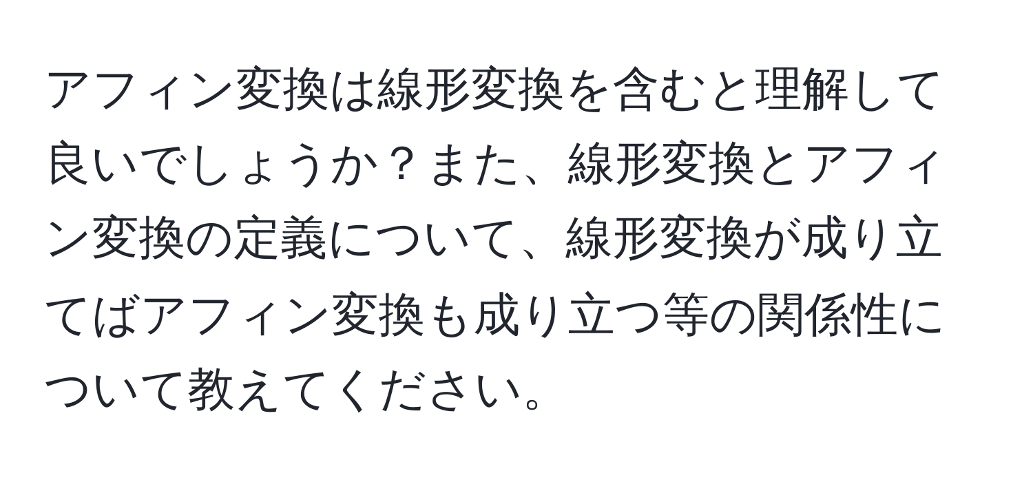 アフィン変換は線形変換を含むと理解して良いでしょうか？また、線形変換とアフィン変換の定義について、線形変換が成り立てばアフィン変換も成り立つ等の関係性について教えてください。