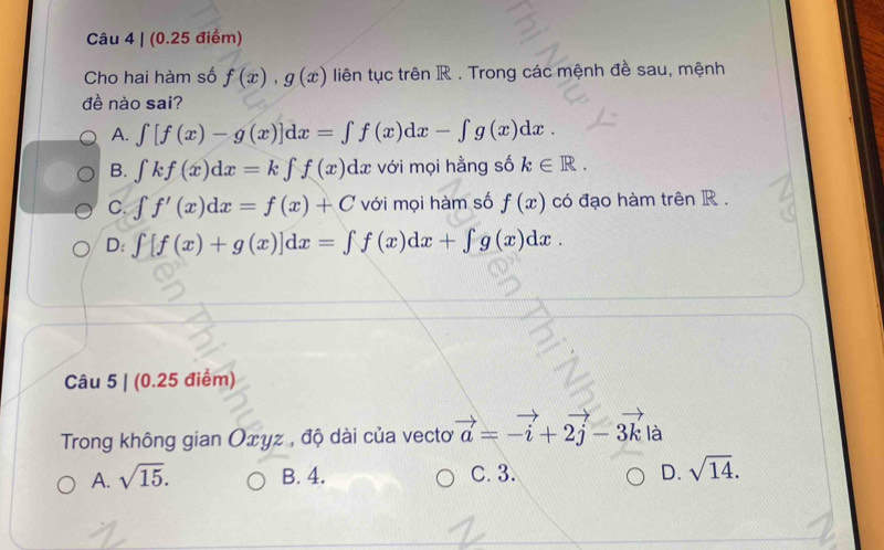 Cho hai hàm số f(x), g(x) liên tục trên R. Trong các mệnh đề sau, mệnh
đề nào sai?
A. ∈t [f(x)-g(x)]dx=∈t f(x)dx-∈t g(x)dx
B. ∈tlimits kf(x)dx=k∈tlimits f(x)dx với mọi hằng số k∈ R.
C. ∈t f'(x)dx=f(x)+C với mọi hàm số f(x) có đạo hàm trên R.
D: ∈t [f(x)+g(x)]dx=∈t f(x)dx+∈t g(x)dx. 
Câu 5 | (0.25 điểm)
Trong không gian Oxyz , độ dài của vectơ vector a=-vector i+2vector j-3vector k là
A. sqrt(15). B. 4. C. 3. D. sqrt(14).