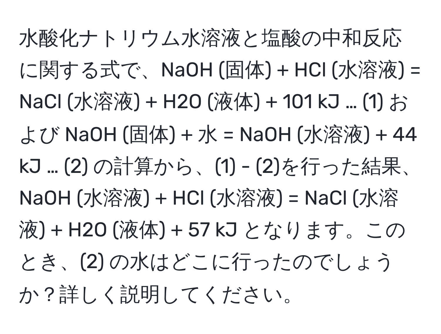 水酸化ナトリウム水溶液と塩酸の中和反応に関する式で、NaOH (固体) + HCl (水溶液) = NaCl (水溶液) + H2O (液体) + 101 kJ … (1) および NaOH (固体) + 水 = NaOH (水溶液) + 44 kJ … (2) の計算から、(1) - (2)を行った結果、NaOH (水溶液) + HCl (水溶液) = NaCl (水溶液) + H2O (液体) + 57 kJ となります。このとき、(2) の水はどこに行ったのでしょうか？詳しく説明してください。