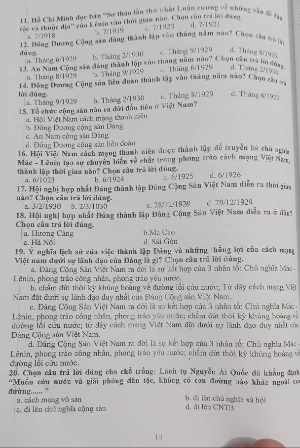 Hồ Chí Minh đọc bản 'Sơ thảo lần thứ nhất Luận cương về những vấn đề dân
tộc và thuộc địa'' của Lênin vào thời gian nào. Chọn câu trã lời đúng d. 7/1921
a. 7/1918 b. 7/1919 c. 7/1920
12. Đông Dương Cộng sản đảng thành lập vào tháng năm nào? Chọn câu trá lới
đùng. c. Tháng 9/1929 d. Tháng 8/1929
a. Tháng 6/1929 b. Tháng 2/1930
13. An Nam Cộng sản đảng thành lập vào tháng năm nào? Chọn câu trà lời đúng, d. Tháng 2/1930
a. Tháng 8/1929 b. Tháng 9/1929 c. Tháng 6/1929
14. Đông Dương Cộng sản liên đoàn thành lập vào tháng năm nào? Chọn câu trá
lời đúng. d. Tháng 6/1929
a. Tháng 9/1929 b. Tháng 2/1930 c. Tháng 8/1929
15. Tổ chức cộng sản nào ra đời đầu tiên ở Việt Nam?
a. Hội Việt Nam cách mạng thanh niên
b. Đồng Dương cộng sản Đảng
c. An Nam cộng sản Đảng
d. Đông Dương cộng sản liên đoàn
16. Hội Việt Nam cách mạng thanh niên được thành lập để truyền bá chủ nghĩa
Mác - Lênin tạo sự chuyển biển về chất trong phong trào cách mạng Việt Nam.
thành lập thời gian nào? Chọn câu trả lời đúng.
a. 6/1023 b. 6/1924 c. 6/1925 d. 6/1926
17. Hội nghị hợp nhất Đảng thành lập Đảng Cộng Sản Việt Nam diễn ra thời gian
nào? Chọn câu trả lời đúng.
a. 3/2/1930 b. 2/3/1030 c. 28/12/1929 d. 29/12/1929
18. Hội nghị hợp nhất Đảng thành lập Đảng Cộng Sản Việt Nam diễn ra ở đâu?
Chọn câu trả lời đúng.
a. Hương Cảng b.Ma Cao
c. Hà Nội d. Sài Gòn
19. Ý nghĩa lịch sử của việc thành lập Đảng và những thắng lợi của cách mạng
Việt nam dưới sự lãnh đạo của Đảng là gì? Chọn câu trả lời đúng.
a. Đảng Cộng Sản Việt Nam ra đời là sự kết hợp của 3 nhân tổ: Chủ nghĩa Mác -
Lênin, phong trào công nhân, phong trào yêu nước.
b. chấm dứt thời kỳ khủng hoảng về đường lối cứu nước; Từ đây cách mạng Việt
Nam đặt dưới sự lãnh đạo duy nhất của Đảng Cộng sản Việt Nam.
c. Đảng Cộng Sản Việt Nam ra đời là sự kết hợp của 3 nhân tố: Chủ nghĩa Mác -
Lênin, phong trào công nhân, phong trào yêu nước; chấm dứt thời kỳ khủng hoàng về
đường lối cứu nước; từ đây cách mạng Việt Nam đặt dưới sự lãnh đạo duy nhất của
Đảng Cộng sản Việt Nam.
d. Đảng Cộng Sản Việt Nam ra đời là sự kết hợp của 3 nhân tố: Chủ nghĩa Mác  -
Lênin, phong trào công nhân, phong trào yêu nước; chẩm dứt thời kỳ khủng hoảng và
đường lối cứu nước.
20. Chọn câu trả lời đúng cho chỗ trống: Lãnh tụ Nguyễn Ái Quốc đã khẳng định
'Muốn cứu nước và giải phóng dân tộc, không có con đường nào khác ngoài con
đường...... ”
b. di lên chủ nghĩa xã hội
a. cách mạng vô sản d. đi lên CNTB
c. đi lên chủ nghĩa cộng sản
10