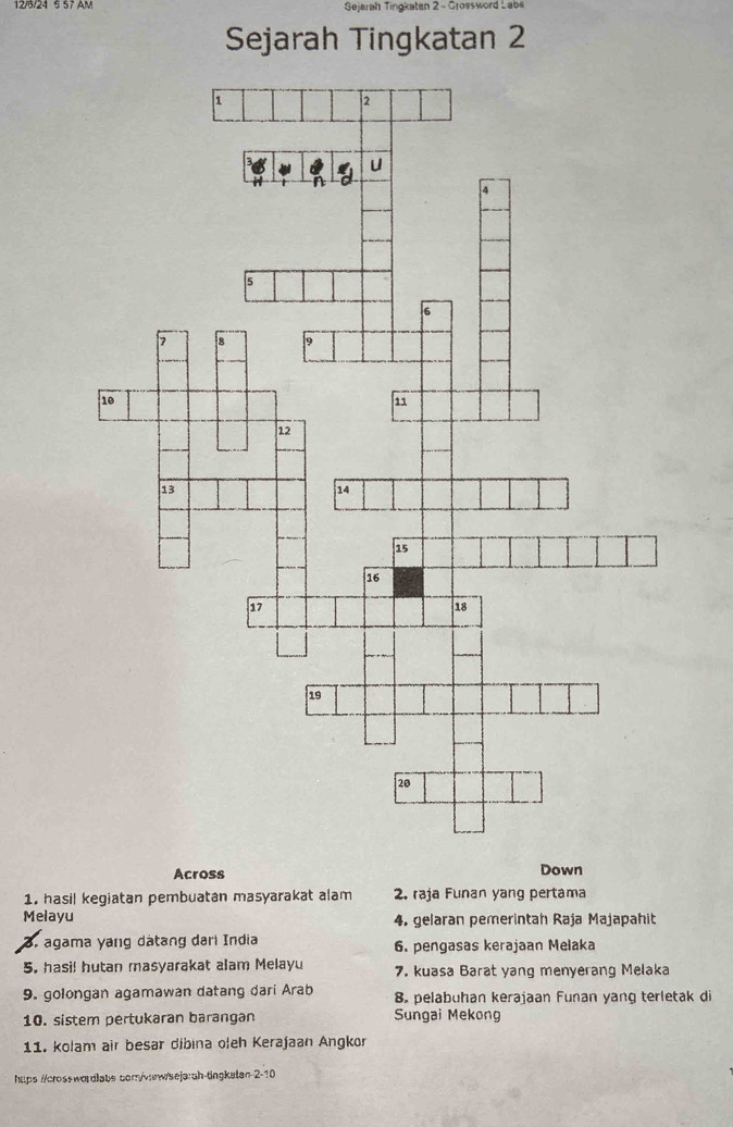 Gejarah Tingkatan 2 - Grossword Labs 
Sejarah Tingkatan 2 
Across Down 
1. hasil kegiatan pembuatan masyarakat alam 2. rəja Funan yang pertama 
Melayu 4. gelaran pemerintah Raja Majapahit 
3. agama yang dátang dari India 6. pengasas kerajaan Melaka 
5. hasi! hutan masyarakat alam Melayu 7. kuasa Barat yang menyerang Melaka 
9. golongan agamawan datang dari Arab 8. pelabuhan kerajaan Funan yang terletak di 
10. sistem pertukaran barangan Sungai Mekong 
11. kolam air besar díbina oleh Kerajaan Angkor 
htps ://crosswordlabs com/vaw/sejarah-tingkatan 2-10