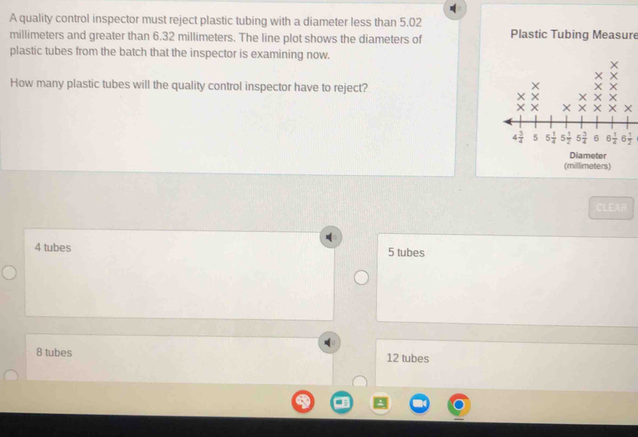 A quality control inspector must reject plastic tubing with a diameter less than 5.02
millimeters and greater than 6.32 millimeters. The line plot shows the diameters of
Plastic Tubing Measure
plastic tubes from the batch that the inspector is examining now.
How many plastic tubes will the quality control inspector have to reject?
Diameter
(millimeters)
CLEAR
4 tubes 5 tubes
8 tubes 12 tubes