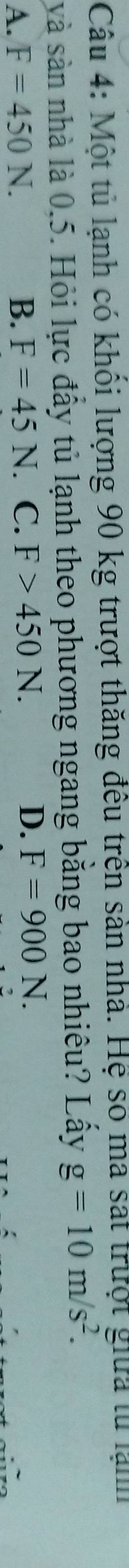 Một tủ lạnh có khổi lượng 90 kg trượt thăng đêu trên sản nhà. Hệ số ma sát trưột giữa lử lạm
và sản nhà là 0,5. Hỏi lực đầy tủ lạnh theo phương ngang bằng bao nhiêu? Lầy g=10m/s^2.
A. F=450N. B. F=45N. C. F>450N. D. F=900N.