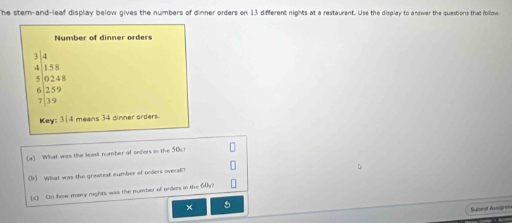 he stem-and-leaf display below gives the numbers of dinner orders on 13 different nights at a restaurant. Use the display to answer the questions that follow. 
Number of dinner orders
beginarrayr 3.14 4encloselongdiv 15.8encloselongdiv 2(2endarray :8 62.59.59
Key: 3| 4 means 34 dinner orders. 
(a) What was the least number of orders in the 50s? 
(b) What was the greatest number of orders overal? 
(c) On how many nights was the number of orders in the 60s? 
× 
Submit Assignm