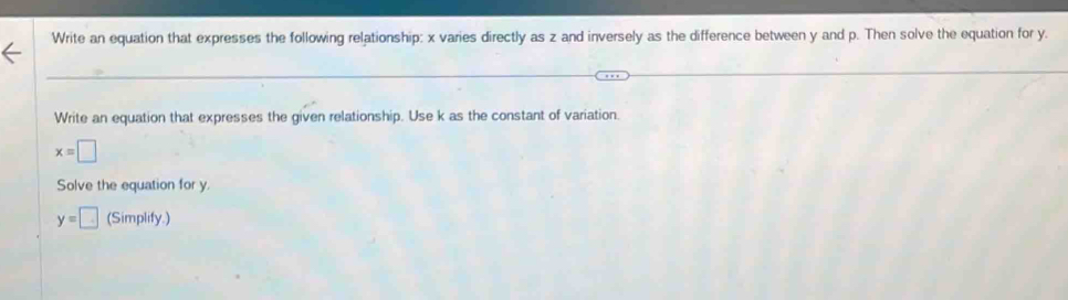 Write an equation that expresses the following relationship: x varies directly as z and inversely as the difference between y and p. Then solve the equation for y. 
Write an equation that expresses the given relationship. Use k as the constant of variation.
x=□
Solve the equation for y.
y=□ (Simplify.)