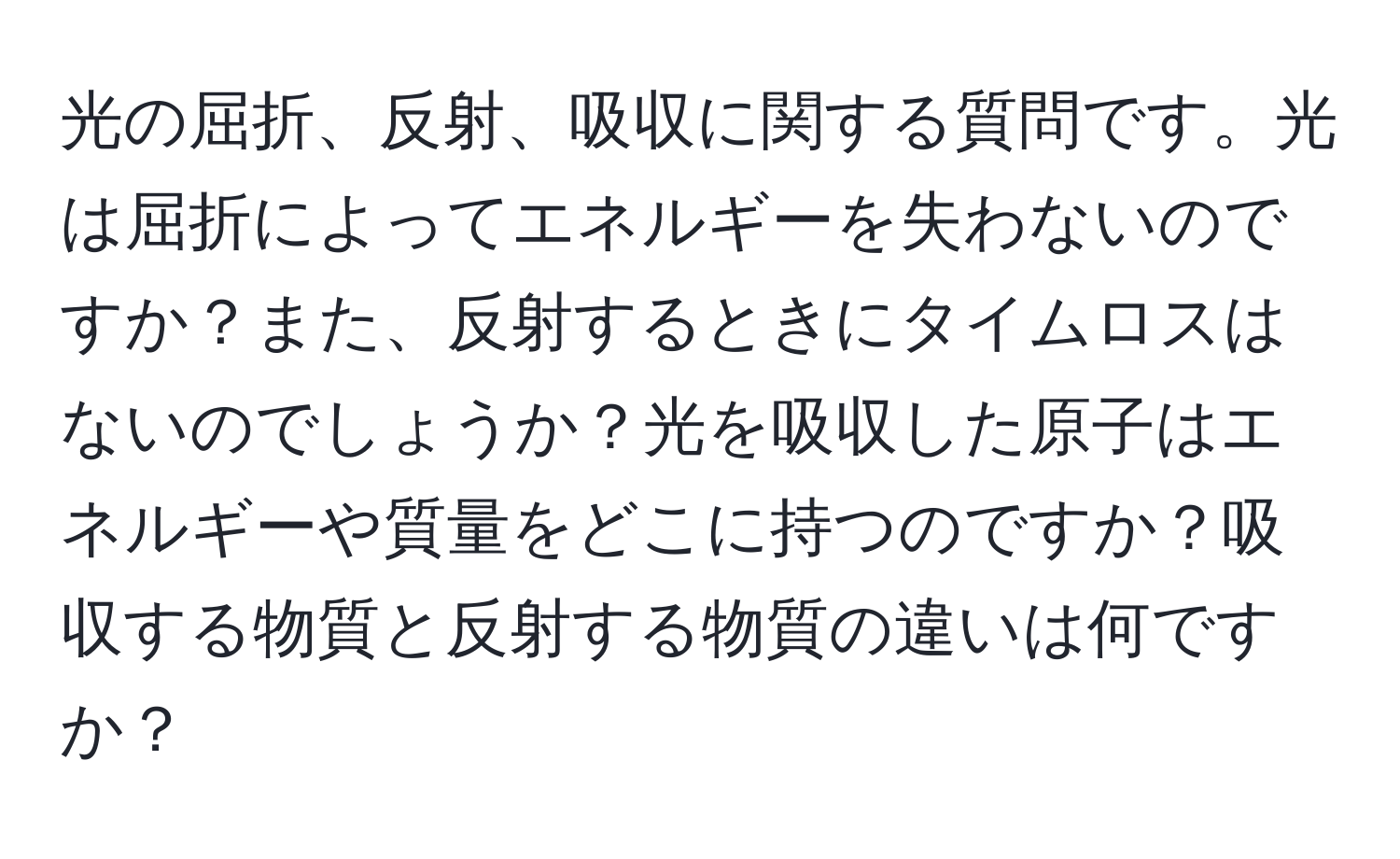 光の屈折、反射、吸収に関する質問です。光は屈折によってエネルギーを失わないのですか？また、反射するときにタイムロスはないのでしょうか？光を吸収した原子はエネルギーや質量をどこに持つのですか？吸収する物質と反射する物質の違いは何ですか？