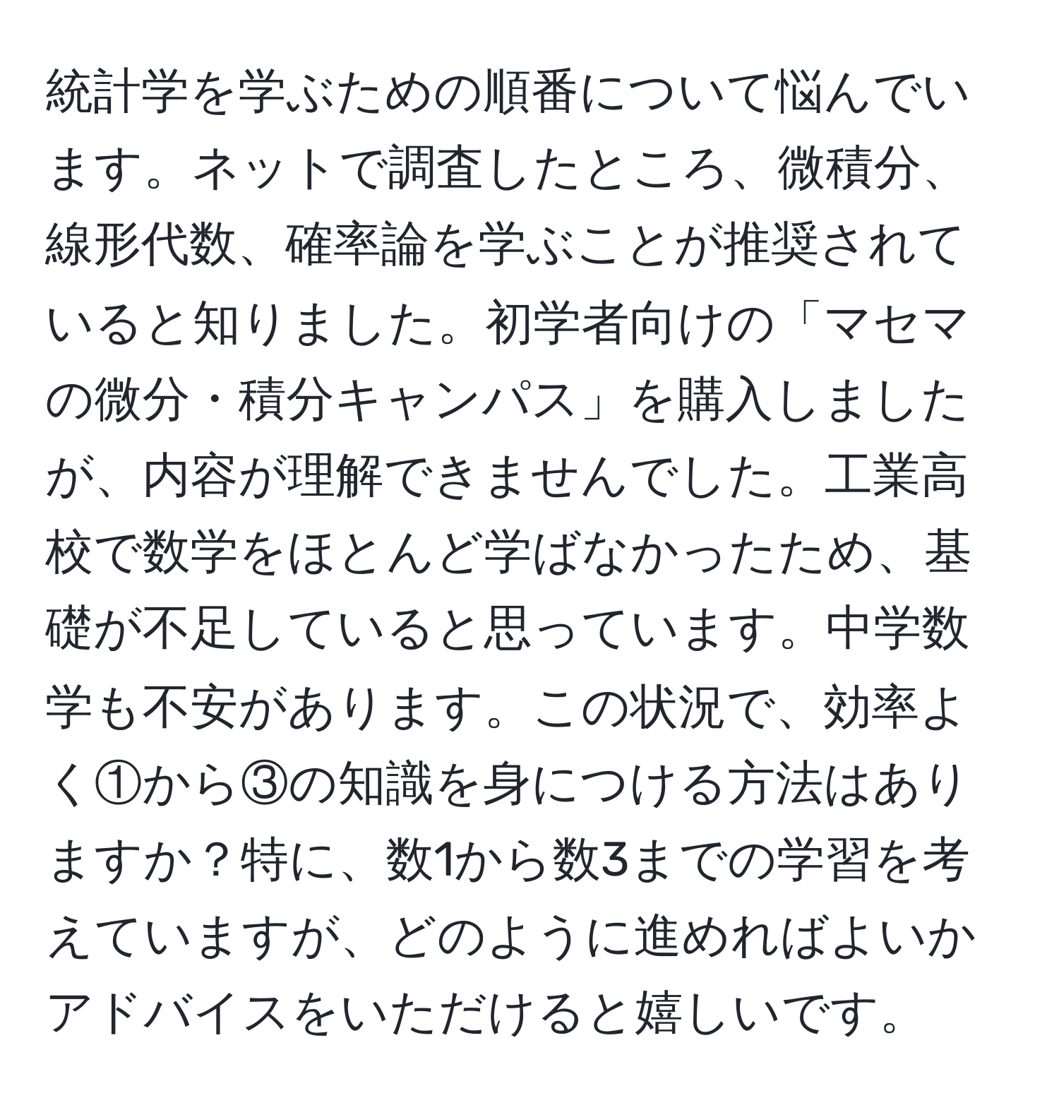 統計学を学ぶための順番について悩んでいます。ネットで調査したところ、微積分、線形代数、確率論を学ぶことが推奨されていると知りました。初学者向けの「マセマの微分・積分キャンパス」を購入しましたが、内容が理解できませんでした。工業高校で数学をほとんど学ばなかったため、基礎が不足していると思っています。中学数学も不安があります。この状況で、効率よく①から③の知識を身につける方法はありますか？特に、数1から数3までの学習を考えていますが、どのように進めればよいかアドバイスをいただけると嬉しいです。