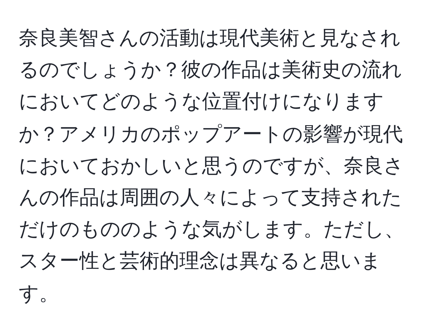 奈良美智さんの活動は現代美術と見なされるのでしょうか？彼の作品は美術史の流れにおいてどのような位置付けになりますか？アメリカのポップアートの影響が現代においておかしいと思うのですが、奈良さんの作品は周囲の人々によって支持されただけのもののような気がします。ただし、スター性と芸術的理念は異なると思います。