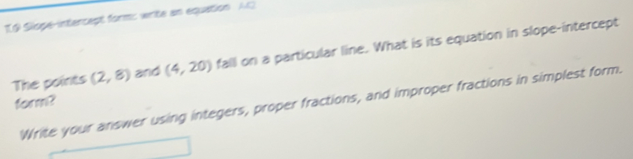 Slope-intercept form: write an equation A 
The points (2,8) and (4,20) fall on a particular line. What is its equation in slope-intercept 
form? 
Write your answer using integers, proper fractions, and improper fractions in simplest form.