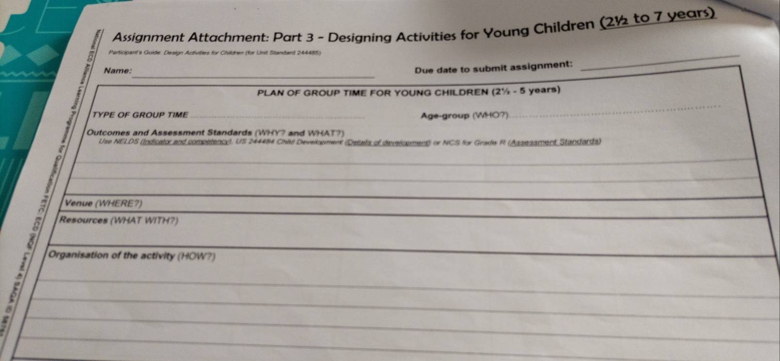 Assignment Attachment: Part 3 - Designing Activities for Young Children (2½ to 7 years) 
Participant's Guide: Design Activities for Children (for Unit Standard 244485) 
_ 
Name: 
Due date to submit assignment: 
_ 
PLAN OF GROUP TIME FOR YOUNG CHILDREN (2½ - 5 years) 
TYPE OF GROUP TIME __Age-group (WHO?) 
Outcomes and Assessment Standards (WHY? and WHAT?) 
Use NELDS (Indicator and competency), US 244484 ChIé Devellopment (Details of develcpment) or NCS for Grade R (Assessment Standards) 
_ 
_ 
Venue (WHERE?) 
9 Resources (WHAT WITH?) 
Organisation of the activity (HOW?)