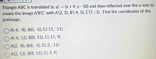 Triangle ABC is translated (x,y)to (x+4,y-10) and then reflected over the y-axis to
create the image A'B'C' with A'(2,2), B'(-4,5), C'(7,-1). Find the coordinates of the
preimage.
A(-6,-8), B(0,-5), C(-11,-11)
A(-6,12), B(0,15), C(-11,9)
A(2,-8), B(8,-5), C(-3,-11)
A(2,12), B(8,15), C(-3,9)