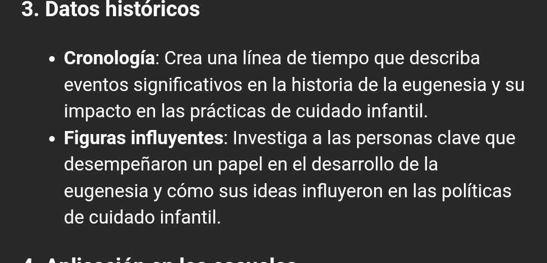 Datos históricos 
Cronología: Crea una línea de tiempo que describa 
eventos significativos en la historia de la eugenesia y su 
impacto en las prácticas de cuidado infantil. 
Figuras influyentes: Investiga a las personas clave que 
desempeñaron un papel en el desarrollo de la 
eugenesia y cómo sus ideas influyeron en las políticas 
de cuidado infantil.