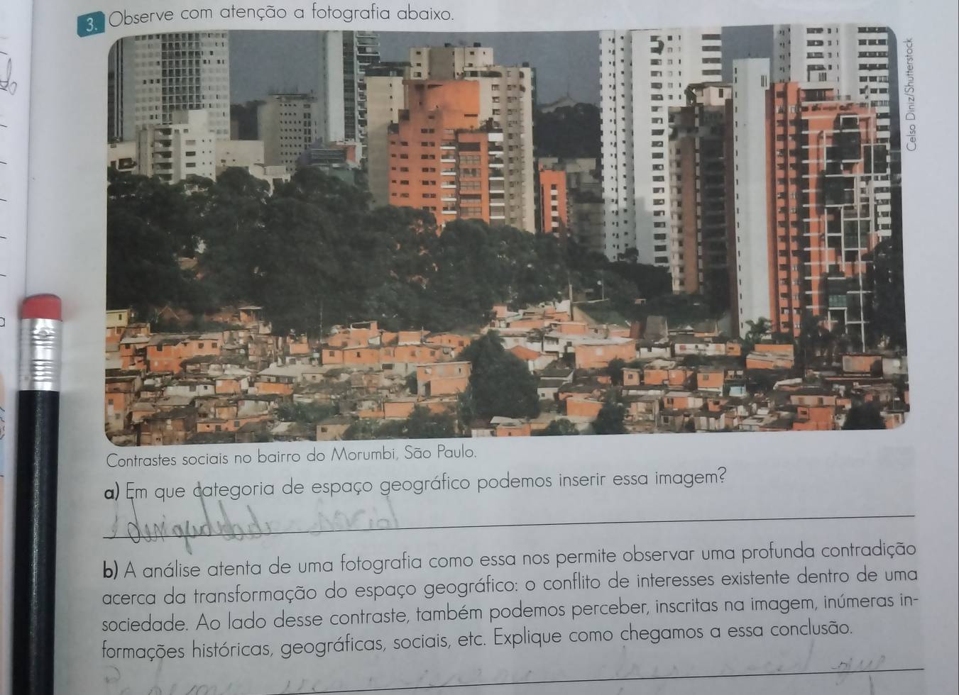 Observe com atenção a fotografia abaixo. 
) Em que categoria de espaço geográfico podemos inserir essa imagem? 
_ 
b) A análise atenta de uma fotografia como essa nos permite observar uma profunda contradição 
acerca da transformação do espaço geográfico: o conflito de interesses existente dentro de uma 
sociedade. Ao lado desse contraste, também podemos perceber, inscritas na imagem, inúmeras in- 
_ 
formações históricas, geográficas, sociais, etc. Explique como chegamos a essa conclusão.