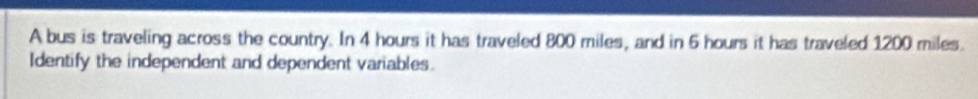 A bus is traveling across the country. In 4 hours it has traveled 800 miles, and in 6 hours it has traveled 1200 miles. 
Identify the independent and dependent variables.