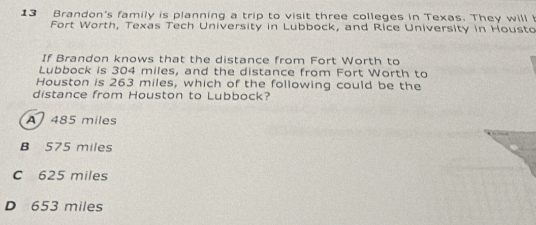 Brandon's family is planning a trip to visit three colleges in Texas. They will I
Fort Worth, Texas Tech University in Lubbock, and Rice University in Housto
If Brandon knows that the distance from Fort Worth to
Lubbock is 304 miles, and the distance from Fort Worth to
Houston is 263 miles, which of the following could be the
distance from Houston to Lubbock?
A 485 miles
B 575 miles
C 625 miles
D 653 miles