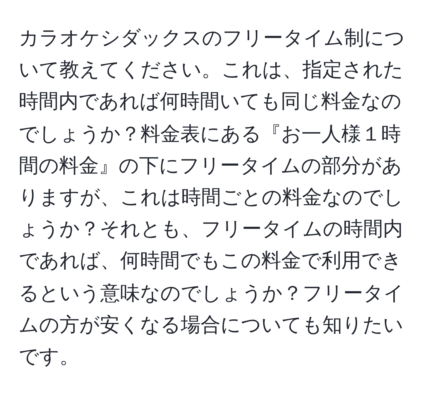 カラオケシダックスのフリータイム制について教えてください。これは、指定された時間内であれば何時間いても同じ料金なのでしょうか？料金表にある『お一人様１時間の料金』の下にフリータイムの部分がありますが、これは時間ごとの料金なのでしょうか？それとも、フリータイムの時間内であれば、何時間でもこの料金で利用できるという意味なのでしょうか？フリータイムの方が安くなる場合についても知りたいです。