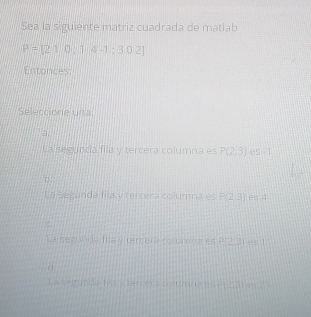 Sea la siguiente matriz cuadrada de matlab
P=[210,14-1;302]
Entonces:
Seleccione una
a.
La segunda fila y tercera columna es P(2,3) es ī
La setunda fila y tercera columna es P(2,3) es 4
La sezunda fila y tercera columna es P(2.3)=1
La segunda f a y tercera co timnin e Pr 231 es 2 '