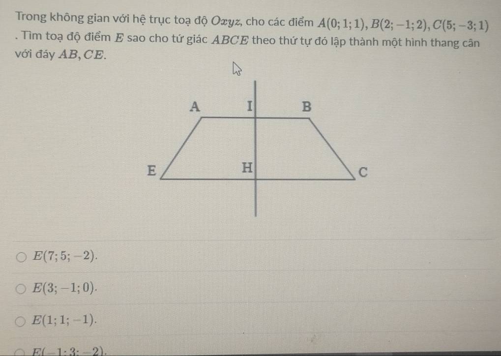 Trong không gian với hệ trục toạ độ Oxyz, cho các điểm A(0;1;1), B(2;-1;2), C(5;-3;1). Tìm toạ độ điểm E sao cho tứ giác ABCE theo thứ tự đó lập thành một hình thang cân
với đáy AB, CE.
E(7;5;-2).
E(3;-1;0).
E(1;1;-1).
E(-1:3:-2).