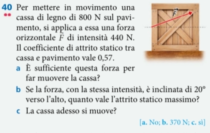 Per mettere in movimento una
cassa di legno di 800 N sul pavi-
F
mento, si applica a essa una forza
orizzontale F di intensità 440 N.
Il coefficiente di attrito statico tra
cassa e pavimento vale 0,57.
a È sufficiente questa forza per
far muovere la cassa?
b Se la forza, con la stessa intensità, è inclinata di 20°
verso l’alto, quanto vale l’attrito statico massimo?
c La cassa adesso si muove?
[a. No; b. 370 N; c. sì]