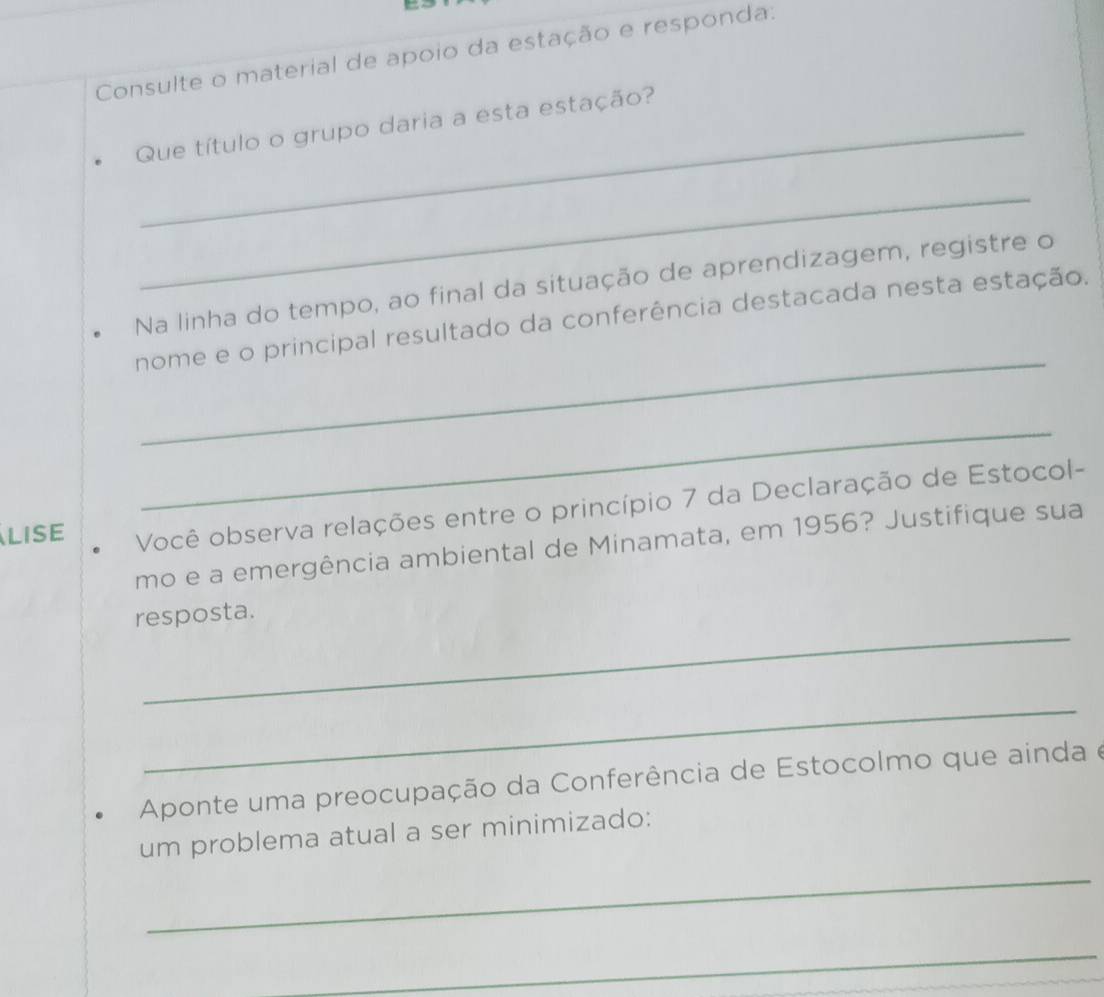 Consulte o material de apoio da estação e responda: 
Que título o grupo daria a esta estação? 
_ 
Na linha do tempo, ao final da situação de aprendizagem, registre o 
_ 
nome e o principal resultado da conferência destacada nesta estação. 
_ 
LISE Você observa relações entre o princípio 7 da Declaração de Estocol- 
mo e a emergência ambiental de Minamata, em 1956? Justifique sua 
_ 
resposta. 
_ 
Aponte uma preocupação da Conferência de Estocolmo que ainda e 
um problema atual a ser minimizado: 
_ 
_